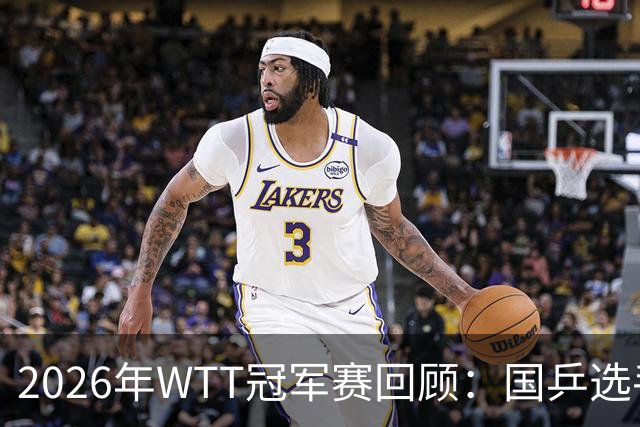 2026年WTT冠军赛回顾：国乒选手表现分析与发展展望